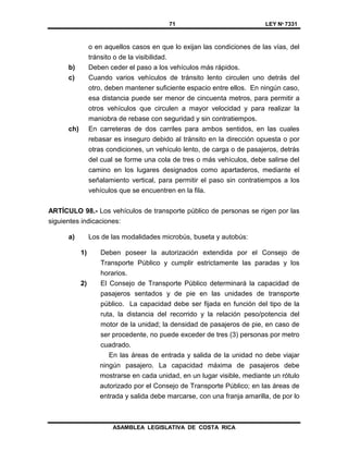 71 LEY Nº 7331
ASAMBLEA LEGISLATIVA DE COSTA RICA
o en aquellos casos en que lo exijan las condiciones de las vías, del
tránsito o de la visibilidad.
b) Deben ceder el paso a los vehículos más rápidos.
c) Cuando varios vehículos de tránsito lento circulen uno detrás del
otro, deben mantener suficiente espacio entre ellos. En ningún caso,
esa distancia puede ser menor de cincuenta metros, para permitir a
otros vehículos que circulen a mayor velocidad y para realizar la
maniobra de rebase con seguridad y sin contratiempos.
ch) En carreteras de dos carriles para ambos sentidos, en las cuales
rebasar es inseguro debido al tránsito en la dirección opuesta o por
otras condiciones, un vehículo lento, de carga o de pasajeros, detrás
del cual se forme una cola de tres o más vehículos, debe salirse del
camino en los lugares designados como apartaderos, mediante el
señalamiento vertical, para permitir el paso sin contratiempos a los
vehículos que se encuentren en la fila.
ARTÍCULO 98.- Los vehículos de transporte público de personas se rigen por las
siguientes indicaciones:
a) Los de las modalidades microbús, buseta y autobús:
1) Deben poseer la autorización extendida por el Consejo de
Transporte Público y cumplir estrictamente las paradas y los
horarios.
2) El Consejo de Transporte Público determinará la capacidad de
pasajeros sentados y de pie en las unidades de transporte
público. La capacidad debe ser fijada en función del tipo de la
ruta, la distancia del recorrido y la relación peso/potencia del
motor de la unidad; la densidad de pasajeros de pie, en caso de
ser procedente, no puede exceder de tres (3) personas por metro
cuadrado.
En las áreas de entrada y salida de la unidad no debe viajar
ningún pasajero. La capacidad máxima de pasajeros debe
mostrarse en cada unidad, en un lugar visible, mediante un rótulo
autorizado por el Consejo de Transporte Público; en las áreas de
entrada y salida debe marcarse, con una franja amarilla, de por lo
 