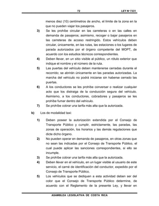 72 LEY Nº 7331
ASAMBLEA LEGISLATIVA DE COSTA RICA
menos diez (10) centímetros de ancho, el límite de la zona en la
que no pueden viajar los pasajeros.
3) Se les prohíbe circular en las carreteras o en las calles en
demanda de pasajeros; asimismo, recoger o bajar pasajeros en
las carreteras de acceso restringido. Estos vehículos deben
circular, únicamente, en las rutas, las estaciones o los lugares de
parada autorizados por el órgano competente del MOPT, de
acuerdo con los estudios técnicos correspondientes.
4) Deben llevar, en un sitio visible al público, un rótulo exterior que
indique el nombre y el número de la ruta.
5) Las puertas del vehículo deben mantenerse cerradas durante el
recorrido; se abrirán únicamente en las paradas autorizadas. La
marcha del vehículo no podrá iniciarse sin haberse cerrado las
puertas.
6) A los conductores se les prohíbe conversar o realizar cualquier
acto que los distraiga de la conducción segura del vehículo.
Asimismo, a los conductores, cobradores y pasajeros se les
prohíbe fumar dentro del vehículo.
7) Se prohíbe cobrar una tarifa más alta que la autorizada.
b) Los de modalidad taxi:
1) Deben poseer la autorización extendida por el Consejo de
Transporte Público y cumplir, estrictamente, las paradas, las
zonas de operación, los horarios y las demás regulaciones que
dicte dicho órgano.
2) No pueden operar en demanda de pasajeros, en otras zonas que
no sean las indicadas por el Consejo de Transporte Público, el
cual puede aplicar las sanciones correspondientes, si ello se
incumple.
3) Se prohíbe cobrar una tarifa más alta que la autorizada.
4) Deben llevar en el vehículo, en un lugar visible al usuario de este
servicio, el carné de identificación del conductor, expedido por el
Consejo de Transporte Público.
5) Los vehículos que se dediquen a esta actividad deben ser del
color que el Consejo de Transporte Público determine, de
acuerdo con el Reglamento de la presente Ley, y llevar en
 