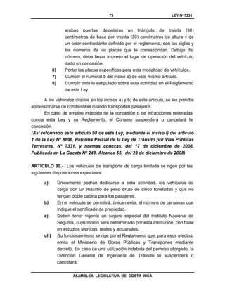 73 LEY Nº 7331
ASAMBLEA LEGISLATIVA DE COSTA RICA
ambas puertas delanteras un triángulo de treinta (30)
centímetros de base por treinta (30) centímetros de altura y de
un color contrastante definido por el reglamento, con las siglas y
los números de las placas que le correspondan. Debajo del
número, debe llevar impreso el lugar de operación del vehículo
dado en concesión.
6) Portar las placas específicas para esta modalidad de vehículos.
7) Cumplir el numeral 5 del inciso a) de este mismo artículo.
8) Cumplir todo lo estipulado sobre esta actividad en el Reglamento
de esta Ley.
A los vehículos citados en los incisos a) y b) de este artículo, se les prohíbe
aprovisionarse de combustible cuando transporten pasajeros.
En caso de empleo indebido de la concesión o de infracciones reiteradas
contra esta Ley y su Reglamento, el Consejo suspenderá o cancelará la
concesión.
(Así reformado este artículo 98 de esta Ley, mediante el inciso l) del artículo
1 de la Ley Nº 8696, Reforma Parcial de la Ley de Tránsito por Vías Públicas
Terrestres, Nº 7331, y normas conexas, del 17 de diciembre de 2008.
Publicada en La Gaceta Nº 248, Alcance 55, del 23 de diciembre de 2008)
ARTÍCULO 99.- Los vehículos de transporte de carga limitada se rigen por las
siguientes disposiciones especiales:
a) Únicamente podrán dedicarse a esta actividad, los vehículos de
carga con un máximo de peso bruto de cinco toneladas y que no
tengan doble cabina para los pasajeros.
b) En el vehículo se permitirá, únicamente, el número de personas que
indique el certificado de propiedad.
c) Deben tener vigente un seguro especial del Instituto Nacional de
Seguros, cuyo monto será determinado por esta Institución, con base
en estudios técnicos, reales y actuariales.
ch) Su funcionamiento se rige por el Reglamento que, para esos efectos,
emita el Ministerio de Obras Públicas y Transportes mediante
decreto. En caso de una utilización indebida del permiso otorgado, la
Dirección General de Ingeniería de Tránsito lo suspenderá o
cancelará.
 