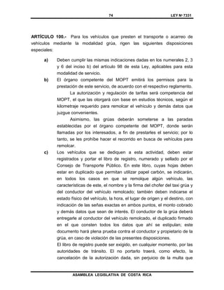 74 LEY Nº 7331
ASAMBLEA LEGISLATIVA DE COSTA RICA
ARTÍCULO 100.- Para los vehículos que presten el transporte o acarreo de
vehículos mediante la modalidad grúa, rigen las siguientes disposiciones
especiales:
a) Deben cumplir las mismas indicaciones dadas en los numerales 2, 3
y 6 del inciso b) del artículo 98 de esta Ley, aplicables para esta
modalidad de servicio.
b) El órgano competente del MOPT emitirá los permisos para la
prestación de este servicio, de acuerdo con el respectivo reglamento.
La autorización y regulación de tarifas será competencia del
MOPT, el que las otorgará con base en estudios técnicos, según el
kilometraje requerido para remolcar el vehículo y demás datos que
juzgue convenientes.
Asimismo, las grúas deberán someterse a las paradas
establecidas por el órgano competente del MOPT, donde serán
llamadas por los interesados, a fin de prestarles el servicio; por lo
tanto, se les prohíbe hacer el recorrido en busca de vehículos para
remolcar.
c) Los vehículos que se dediquen a esta actividad, deben estar
registrados y portar el libro de registro, numerado y sellado por el
Consejo de Transporte Público. En este libro, cuyas hojas deben
estar en duplicado que permitan utilizar papel carbón, se indicarán,
en todos los casos en que se remolque algún vehículo, las
características de este, el nombre y la firma del chofer del taxi grúa y
del conductor del vehículo remolcado; también deben indicarse el
estado físico del vehículo, la hora, el lugar de origen y el destino, con
indicación de las señas exactas en ambos puntos, el monto cobrado
y demás datos que sean de interés. El conductor de la grúa deberá
entregarle al conductor del vehículo remolcado, el duplicado firmado
en el que consten todos los datos que ahí se estipulan; este
documento hará plena prueba contra el conductor y propietario de la
grúa, en caso de violación de las presentes disposiciones.
El libro de registro puede ser exigido, en cualquier momento, por las
autoridades de tránsito. El no portarlo traerá, como efecto, la
cancelación de la autorización dada, sin perjuicio de la multa que
 