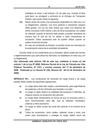 75 LEY Nº 7331
ASAMBLEA LEGISLATIVA DE COSTA RICA
establece el inciso i) del artículo 131 de esta Ley. Cuando el libro
esté lleno, se entregará y archivará en el Consejo de Transporte
Público, para poder retirar el siguiente.
ch) Deben portar las luces y los accesorios estipulados en esta Ley y en
su Reglamento; además, una torre giratoria a trescientos sesenta
(360) grados, con luz de color ámbar que cubra una distancia de
ciento cincuenta (150) metros y dos (2) faros buscadores, los cuales
se utilizarán cuando el vehículo esté parado y puedan orientarse de
manera que el haz de luz no afecte a otros conductores en
circulación. Estos accesorios solo se podrán utilizar cuando se
realice el servicio de grúa.
d) En caso de accidentes de tránsito, no podrán mover los vehículos sin
la autorización previa de la autoridad competente.
Cuando estén en el cumplimiento de su actividad, deben acatar las normas
y reglamentaciones que, para todos los vehículos, se establecen en esta Ley y en
su Reglamento.
(Así reformado este artículo 100 de esta Ley, mediante el inciso m) del
artículo 1 de la Ley Nº 8696, Reforma Parcial de la Ley de Tránsito por Vías
Públicas Terrestres, Nº 7331, y normas conexas, del 17 de diciembre de
2008. Publicada en La Gaceta Nº 248, Alcance 55, del 23 de diciembre de
2008)
ARTÍCULO 101.- Los conductores de vehículos de carga liviana y de carga
pesada deben acatar las siguientes regulaciones:
a) La carga debe estar bien sujeta y acondicionada, para seguridad de
los peatones y de los vehículos que transiten a su lado.
b) La carga no debe obstruir la visibilidad del conductor ni dificultar, de
ninguna manera, la conducción del vehículo.
c) La carga debe transportarse en forma tal que no provoque polvo u
otros inconvenientes; para ello, cual se utilizarán manteados,
cadenas y otros accesorios.
ch) La carga no debe ocultar las luces del vehículo ni el número de la
placa.
d) Todos los accesorios, como cables, cadenas, lonas y otros, que
sirvan para acondicionar o proteger la carga, deben reunir las
 