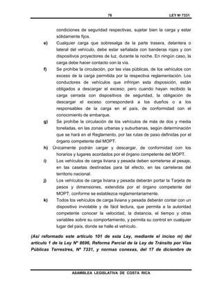 76 LEY Nº 7331
ASAMBLEA LEGISLATIVA DE COSTA RICA
condiciones de seguridad respectivas, sujetar bien la carga y estar
sólidamente fijos.
e) Cualquier carga que sobresalga de la parte trasera, delantera o
lateral del vehículo, debe estar señalada con banderas rojas y con
dispositivos proyectores de luz, durante la noche. En ningún caso, la
carga debe hacer contacto con la vía.
f) Se prohíbe la circulación, por las vías públicas, de los vehículos con
exceso de la carga permitida por la respectiva reglamentación. Los
conductores de vehículos que infrinjan esta disposición, están
obligados a descargar el exceso; pero cuando hayan recibido la
carga cerrada con dispositivos de seguridad, la obligación de
descargar el exceso corresponderá a los dueños o a los
responsables de la carga en el país, de conformidad con el
conocimiento de embarque.
g) Se prohíbe la circulación de los vehículos de más de dos y media
toneladas, en las zonas urbanas y suburbanas, según determinación
que se hará en el Reglamento, por las rutas de paso definidas por el
órgano competente del MOPT.
h) Únicamente podrán cargar y descargar, de conformidad con los
horarios y lugares acordados por el órgano competente del MOPT.
i) Los vehículos de carga liviana y pesada deben someterse al pesaje,
en las casetas destinadas para tal efecto, en las carreteras del
territorio nacional.
j) Los vehículos de carga liviana y pesada deberán portar la Tarjeta de
pesos y dimensiones, extendida por el órgano competente del
MOPT, conforme se establezca reglamentariamente.
k) Todos los vehículos de carga liviana y pesada deberán contar con un
dispositivo inviolable y de fácil lectura, que permita a la autoridad
competente conocer la velocidad, la distancia, el tiempo y otras
variables sobre su comportamiento, y permita su control en cualquier
lugar del país, donde se halle el vehículo.
(Así reformado este artículo 101 de esta Ley, mediante el inciso m) del
artículo 1 de la Ley Nº 8696, Reforma Parcial de la Ley de Tránsito por Vías
Públicas Terrestres, Nº 7331, y normas conexas, del 17 de diciembre de
 