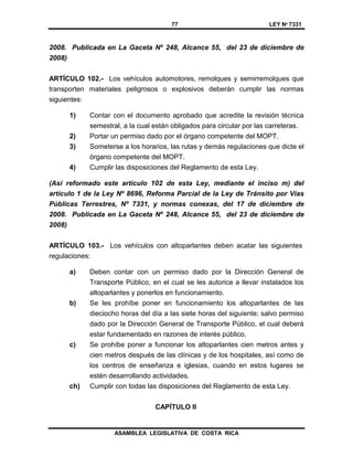 77 LEY Nº 7331
ASAMBLEA LEGISLATIVA DE COSTA RICA
2008. Publicada en La Gaceta Nº 248, Alcance 55, del 23 de diciembre de
2008)
ARTÍCULO 102.- Los vehículos automotores, remolques y semirremolques que
transporten materiales peligrosos o explosivos deberán cumplir las normas
siguientes:
1) Contar con el documento aprobado que acredite la revisión técnica
semestral, a la cual están obligados para circular por las carreteras.
2) Portar un permiso dado por el órgano competente del MOPT.
3) Someterse a los horarios, las rutas y demás regulaciones que dicte el
órgano competente del MOPT.
4) Cumplir las disposiciones del Reglamento de esta Ley.
(Así reformado este artículo 102 de esta Ley, mediante el inciso m) del
artículo 1 de la Ley Nº 8696, Reforma Parcial de la Ley de Tránsito por Vías
Públicas Terrestres, Nº 7331, y normas conexas, del 17 de diciembre de
2008. Publicada en La Gaceta Nº 248, Alcance 55, del 23 de diciembre de
2008)
ARTÍCULO 103.- Los vehículos con altoparlantes deben acatar las siguientes
regulaciones:
a) Deben contar con un permiso dado por la Dirección General de
Transporte Público, en el cual se les autorice a llevar instalados los
altoparlantes y ponerlos en funcionamiento.
b) Se les prohíbe poner en funcionamiento los altoparlantes de las
dieciocho horas del día a las siete horas del siguiente; salvo permiso
dado por la Dirección General de Transporte Público, el cual deberá
estar fundamentado en razones de interés público.
c) Se prohíbe poner a funcionar los altoparlantes cien metros antes y
cien metros después de las clínicas y de los hospitales, así como de
los centros de enseñanza e iglesias, cuando en estos lugares se
estén desarrollando actividades.
ch) Cumplir con todas las disposiciones del Reglamento de esta Ley.
CAPÍTULO II
 