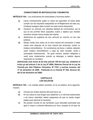 78 LEY Nº 7331
ASAMBLEA LEGISLATIVA DE COSTA RICA
CONDUCTORES DE MOTOCICLETAS Y BICIMOTOS
ARTÍCULO 104.- Los conductores de motocicletas y bicimotos deben:
a) Llevar correctamente sujeto un casco de seguridad. El casco debe
cumplir con los requisitos estipulados en el Reglamento de esta Ley.
Cualquier pasajero debe cumplir con esta misma disposición.
b) Conducir su vehículo con absoluta libertad de movimientos, por lo
que se les prohíbe llevar paquetes, bultos u objetos que impidan
mantener ambas manos asidas del volante.
c) Abstenerse de sujetarse de otro vehículo en marcha, en las vías
públicas.
d) Desde media hora antes de la hora natural del anochecer y hasta
media hora después de la hora natural del amanecer, portar un
chaleco retrorreflectivo. En condiciones de lluvia o neblina, deberán
vestir chaleco retrorreflectivo o capa de color amarillo, verde o
anaranjado fosforescente. De igual manera, estarán obligados a
vestir esos implementos cuando se detengan a realizar alguna
reparación en carretera.
(Adicionado este inciso d) de este artículo 104 de esta Ley, mediante el
inciso g) del artículo 2 de la Ley Nº 8696, Reforma Parcial de la Ley de
Tránsito por Vías Públicas Terrestres, Nº 7331, y normas conexas, del
17 de diciembre de 2008. Publicada en La Gaceta Nº 248, Alcance 55,
del 23 de diciembre de 2008)
CAPÍTULO III
LOS CICLISTAS
ARTÍCULO 105.- Los ciclistas deben proceder, en la vía pública, de la siguiente
manera:
a) Circular por el lado derecho del carril de la vía.
b) En los casos en que tengan que adelantar a un vehículo estacionado
o de menor velocidad, deben asegurarse de que no existe ningún
peligro para efectuar la maniobra.
c) No pueden circular en las carreteras cuya velocidad autorizada sea
igual o mayor a ochenta kilómetros por hora, excepto en el caso de
 