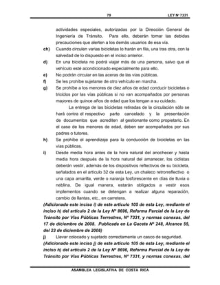 79 LEY Nº 7331
ASAMBLEA LEGISLATIVA DE COSTA RICA
actividades especiales, autorizadas por la Dirección General de
Ingeniería de Tránsito. Para ello, deberán tomar las debidas
precauciones que alerten a los demás usuarios de esa vía.
ch) Cuando circulen varias bicicletas lo harán en fila, una tras otra, con la
salvedad de lo dispuesto en el inciso anterior.
d) En una bicicleta no podrá viajar más de una persona, salvo que el
vehículo esté acondicionado especialmente para ello.
e) No podrán circular en las aceras de las vías públicas.
f) Se les prohíbe sujetarse de otro vehículo en marcha.
g) Se prohíbe a los menores de diez años de edad conducir bicicletas o
triciclos por las vías públicas si no van acompañados por personas
mayores de quince años de edad que los tengan a su cuidado.
La entrega de las bicicletas retiradas de la circulación sólo se
hará contra el respectivo parte cancelado y la presentación
de documentos que acrediten al gestionante como propietario. En
el caso de los menores de edad, deben ser acompañados por sus
padres o tutores.
h) Se prohíbe el aprendizaje para la conducción de bicicletas en las
vías públicas.
i) Desde media hora antes de la hora natural del anochecer y hasta
media hora después de la hora natural del amanecer, los ciclistas
deberán vestir, además de los dispositivos reflectivos de su bicicleta,
señalados en el artículo 32 de esta Ley, un chaleco retrorreflectivo o
una capa amarilla, verde o naranja fosforescente en días de lluvia o
neblina. De igual manera, estarán obligados a vestir esos
implementos cuando se detengan a realizar alguna reparación,
cambio de llantas, etc., en carretera.
(Adicionado este inciso i) de este artículo 105 de esta Ley, mediante el
inciso h) del artículo 2 de la Ley Nº 8696, Reforma Parcial de la Ley de
Tránsito por Vías Públicas Terrestres, Nº 7331, y normas conexas, del
17 de diciembre de 2008. Publicada en La Gaceta Nº 248, Alcance 55,
del 23 de diciembre de 2008)
j) Llevar colocado y sujetado correctamente un casco de seguridad.
(Adicionado este inciso j) de este artículo 105 de esta Ley, mediante el
inciso h) del artículo 2 de la Ley Nº 8696, Reforma Parcial de la Ley de
Tránsito por Vías Públicas Terrestres, Nº 7331, y normas conexas, del
 