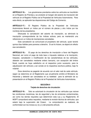 8 LEY Nº 7331
ASAMBLEA LEGISLATIVA DE COSTA RICA
ARTÍCULO 16.- Los gravámenes prendarios sobre los vehículos se inscribirán
en el Registro de Prendas y se anotarán al margen del asiento de inscripción del
vehículo en el Registro Público de la Propiedad de Vehículos Automotores. Para
este efecto, se aplicarán las disposiciones del Código de Comercio.
ARTÍCULO 17.- El Registro Público de la Propiedad de Vehículos
Automotores llevará un índice por el número de placas y otro índice por los
nombres de los propietarios.
Efectuada la cancelación del asiento de inscripción, se eliminará la
inscripción correspondiente de los índices activos; pero se mantendrá una
referencia en un índice de inscripciones canceladas.
Esta cancelación se comunicará al propietario del vehículo, quien tendrá
quince días hábiles para ponerse a derecho. Si así lo hiciere, se dejará sin efecto
esa cancelación.
ARTÍCULO 18.- El pago de los derechos de inscripción a favor del Registro
Nacional, así como el pago de toda tasa o impuesto relativos a la inscripción,
traspaso, cancelación o modificación de las características de los vehículos,
deberán ser cancelados mediante entero bancario, con excepción del timbre
fiscal, cuando se haya satisfecho en el respectivo juicio sucesorio, para la
adjudicación del vehículo y así conste en la respectiva escritura pública, bajo fe
notarial.
Esos derechos se pagarán de acuerdo con el valor real de cada vehículo,
según se determine en el Reglamento que anualmente emitirá el Ministerio de
Hacienda y deberán ser cancelados en su totalidad para la admisión de su
presentación en el Registro Público de la Propiedad de Vehículos Automotores.
SECCIÓN II
Tarjeta de derechos de circulación
ARTÍCULO 19.- Solo se autorizará la circulación de los vehículos que reúnan
las condiciones mecánicas, las de seguridad y las de emisiones contaminantes,
así como los demás requisitos que determinen esta Ley y su Reglamento. El
MOPT comprobará estos requisitos, mediante la revisión técnica de vehículos, que
estará bajo la supervisión del Cosevi. La comprobación se realizará, de
conformidad con los incisos a), b) y c) del presente artículo.
 