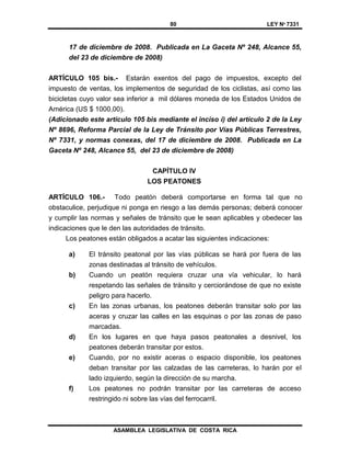 80 LEY Nº 7331
ASAMBLEA LEGISLATIVA DE COSTA RICA
17 de diciembre de 2008. Publicada en La Gaceta Nº 248, Alcance 55,
del 23 de diciembre de 2008)
ARTÍCULO 105 bis.- Estarán exentos del pago de impuestos, excepto del
impuesto de ventas, los implementos de seguridad de los ciclistas, así como las
bicicletas cuyo valor sea inferior a mil dólares moneda de los Estados Unidos de
América (US $ 1000,00).
(Adicionado este artículo 105 bis mediante el inciso i) del artículo 2 de la Ley
Nº 8696, Reforma Parcial de la Ley de Tránsito por Vías Públicas Terrestres,
Nº 7331, y normas conexas, del 17 de diciembre de 2008. Publicada en La
Gaceta Nº 248, Alcance 55, del 23 de diciembre de 2008)
CAPÍTULO IV
LOS PEATONES
ARTÍCULO 106.- Todo peatón deberá comportarse en forma tal que no
obstaculice, perjudique ni ponga en riesgo a las demás personas; deberá conocer
y cumplir las normas y señales de tránsito que le sean aplicables y obedecer las
indicaciones que le den las autoridades de tránsito.
Los peatones están obligados a acatar las siguientes indicaciones:
a) El tránsito peatonal por las vías públicas se hará por fuera de las
zonas destinadas al tránsito de vehículos.
b) Cuando un peatón requiera cruzar una vía vehicular, lo hará
respetando las señales de tránsito y cerciorándose de que no existe
peligro para hacerlo.
c) En las zonas urbanas, los peatones deberán transitar solo por las
aceras y cruzar las calles en las esquinas o por las zonas de paso
marcadas.
d) En los lugares en que haya pasos peatonales a desnivel, los
peatones deberán transitar por estos.
e) Cuando, por no existir aceras o espacio disponible, los peatones
deban transitar por las calzadas de las carreteras, lo harán por el
lado izquierdo, según la dirección de su marcha.
f) Los peatones no podrán transitar por las carreteras de acceso
restringido ni sobre las vías del ferrocarril.
 
