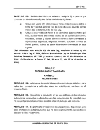 82 LEY Nº 7331
ASAMBLEA LEGISLATIVA DE COSTA RICA
ARTÍCULO 108.- Se considera conductor temerario categoría B), la persona que
conduzca un vehículo en cualquiera de las condiciones siguientes:
a) Circule con veinte (20) kilómetros por hora o más de exceso sobre el
límite de velocidad, para las vías de zona urbana de acuerdo con los
incisos b) y c) del artículo 83 de esta Ley.
b) Circule a una velocidad mayor a los veinticinco (25) kilómetros por
hora, al pasar frente a la entrada y salida de los planteles educativos,
hospitales, clínicas y lugares donde se lleven a cabo actividades o
espectáculos deportivos, religiosos, sociales, culturales u otros de
interés público, cuando se estén desarrollando actividades en esos
lugares.
(Así reformado este artículo 108 de esta Ley, mediante el inciso n) del
artículo 1 de la Ley Nº 8696, Reforma Parcial de la Ley de Tránsito por Vías
Públicas Terrestres, Nº 7331, y normas conexas, del 17 de diciembre de
2008. Publicada en La Gaceta Nº 248, Alcance 55, del 23 de diciembre de
2008)
TÍTULO IV
PROHIBICIONES Y SANCIONES
CAPÍTULO I
PROHIBICIONES
ARTÍCULO 109.- Además de las contenidas en otros artículos de esta Ley, para
todos los conductores y vehículos, rigen las prohibiciones previstas en el
presente Título.
ARTÍCULO 110.- Se prohíbe la circulación en las vías públicas, de los vehículos
automotores construidos o adaptados para las competencias de velocidad, que
no reúnan los requisitos normales exigidos a los vehículos de uso corriente.
ARTÍCULO 111.- Se prohíbe la circulación en las vías públicas, de patinetas y de
otros artefactos no autopropulsados, que no estén explícitamente autorizados en
esta Ley o en su Reglamento.
 
