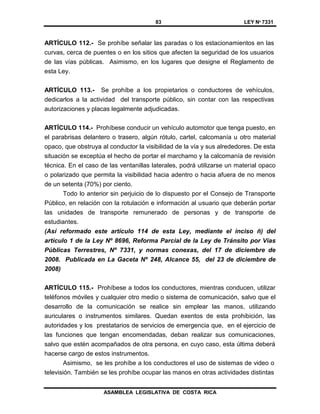 83 LEY Nº 7331
ASAMBLEA LEGISLATIVA DE COSTA RICA
ARTÍCULO 112.- Se prohíbe señalar las paradas o los estacionamientos en las
curvas, cerca de puentes o en los sitios que afecten la seguridad de los usuarios
de las vías públicas. Asimismo, en los lugares que designe el Reglamento de
esta Ley.
ARTÍCULO 113.- Se prohíbe a los propietarios o conductores de vehículos,
dedicarlos a la actividad del transporte público, sin contar con las respectivas
autorizaciones y placas legalmente adjudicadas.
ARTÍCULO 114.- Prohíbese conducir un vehículo automotor que tenga puesto, en
el parabrisas delantero o trasero, algún rótulo, cartel, calcomanía u otro material
opaco, que obstruya al conductor la visibilidad de la vía y sus alrededores. De esta
situación se exceptúa el hecho de portar el marchamo y la calcomanía de revisión
técnica. En el caso de las ventanillas laterales, podrá utilizarse un material opaco
o polarizado que permita la visibilidad hacia adentro o hacia afuera de no menos
de un setenta (70%) por ciento.
Todo lo anterior sin perjuicio de lo dispuesto por el Consejo de Transporte
Público, en relación con la rotulación e información al usuario que deberán portar
las unidades de transporte remunerado de personas y de transporte de
estudiantes.
(Así reformado este artículo 114 de esta Ley, mediante el inciso ñ) del
artículo 1 de la Ley Nº 8696, Reforma Parcial de la Ley de Tránsito por Vías
Públicas Terrestres, Nº 7331, y normas conexas, del 17 de diciembre de
2008. Publicada en La Gaceta Nº 248, Alcance 55, del 23 de diciembre de
2008)
ARTÍCULO 115.- Prohíbese a todos los conductores, mientras conducen, utilizar
teléfonos móviles y cualquier otro medio o sistema de comunicación, salvo que el
desarrollo de la comunicación se realice sin emplear las manos, utilizando
auriculares o instrumentos similares. Quedan exentos de esta prohibición, las
autoridades y los prestatarios de servicios de emergencia que, en el ejercicio de
las funciones que tengan encomendadas, deban realizar sus comunicaciones,
salvo que estén acompañados de otra persona, en cuyo caso, esta última deberá
hacerse cargo de estos instrumentos.
Asimismo, se les prohíbe a los conductores el uso de sistemas de video o
televisión. También se les prohíbe ocupar las manos en otras actividades distintas
 