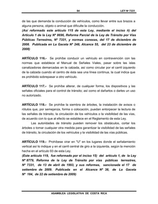 84 LEY Nº 7331
ASAMBLEA LEGISLATIVA DE COSTA RICA
de las que demanda la conducción de vehículos, como llevar entre sus brazos a
alguna persona, objeto o animal que dificulte la conducción.
(Así reformado este artículo 115 de esta Ley, mediante el inciso ñ) del
Artículo 1 de la Ley Nº 8696, Reforma Parcial de la Ley de Tránsito por Vías
Públicas Terrestres, Nº 7331, y normas conexas, del 17 de diciembre de
2008. Publicada en La Gaceta Nº 248, Alcance 55, del 23 de diciembre de
2008)
ARTÍCULO 116.- Se prohíbe conducir un vehículo en contravención con las
normas que establece el Manual de Señales Viales, pasar sobre las islas
canalizadoras demarcadas en la calzada, así como circular por el carril izquierdo
de la calzada cuando el centro de ésta sea una línea continua, la cual indica que
es prohibido sobrepasar a otro vehículo.
ARTÍCULO 117.- Se prohíbe alterar, de cualquier forma, los dispositivos y las
señales oficiales para el control de tránsito; así como el dañarlos o darles un uso
no autorizado.
ARTÍCULO 118.- Se prohíbe la siembra de árboles, la instalación de avisos o
rótulos que, por semejanza, forma o colocación, puedan entorpecer la lectura de
las señales de tránsito, la circulación de los vehículos o la visibilidad de las vías,
de acuerdo con lo que al efecto se establece en el Reglamento de esta Ley.
Las autoridades de tránsito pueden remover los obstáculos, cortar los
árboles o tomar cualquier otra medida para garantizar la visibilidad de las señales
de tránsito, la circulación de los vehículos y la visibilidad de las vías públicas.
ARTÍCULO 119.- Prohíbese virar en "U" en los lugares donde el señalamiento
vertical así lo indique y en el carril central de giro a la izquierda, según la mención
hecha en el artículo 93 de esta Ley.
(Este artículo 119, fue reformado por el inciso 15) del artículo 1, de la Ley
Nº 8779, Reforma de la Ley de Tránsito por vías públicas terrestres,
Nº 7331, de 13 de abril de 1993, y sus reformas, sancionada el 17 de
setiembre de 2009. Publicada en el Alcance Nº 38, de La Gaceta
Nº 184, de 22 de setiembre de 2009)
 
