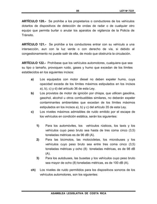 85 LEY Nº 7331
ASAMBLEA LEGISLATIVA DE COSTA RICA
ARTÍCULO 120.- Se prohíbe a los propietarios o conductores de los vehículos
dotarlos de dispositivos de detección de ondas de radar o de cualquier otro
equipo que permita burlar o anular los aparatos de vigilancia de la Policía de
Tránsito.
ARTÍCULO 121.- Se prohíbe a los conductores entrar con su vehículo a una
intersección, aun con la luz verde o con derecho de vía, si debido al
congestionamiento no puede salir de ella, de modo que obstruiría la circulación.
ARTÍCULO 122.- Prohíbese que los vehículos automotores, cualquiera que sea
su tipo o tamaño, provoquen ruido, gases y humo que excedan de los límites
establecidos en los siguientes incisos:
a) Los equipados con motor diesel no deben expeler humo, cuya
opacidad exceda de los límites máximos estipulados en los incisos
a), b), c) y d) del artículo 36 de esta Ley.
b) Los provistos de motor de ignición por chispa, que utilicen gasolina,
gasohol, alcohol u otros combustibles similares, no deberán expeler
contaminantes ambientales que excedan de los límites máximos
estipulados en los incisos a), b) y c) del artículo 35 de esta Ley.
c) Los niveles máximos admisibles de ruido emitido por el escape de
los vehículos en condición estática, serán los siguientes:
1) Para los automóviles, los vehículos rústicos, los taxis y los
vehículos cuyo peso bruto sea hasta de tres coma cinco (3,5)
toneladas métricas es de 96 dB (A).
2) Para las bicimotos, las motocicletas, los microbuses y los
vehículos cuyo peso bruto sea entre tres coma cinco (3,5)
toneladas métricas y ocho (8) toneladas métricas, es de 98 dB
(A).
3) Para los autobuses, las busetas y los vehículos cuyo peso bruto
sea mayor de ocho (8) toneladas métricas, es de 100 dB (A).
ch) Los niveles de ruido permitidos para los dispositivos sonoros de los
vehículos automotores, son los siguientes:
 