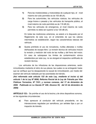 86 LEY Nº 7331
ASAMBLEA LEGISLATIVA DE COSTA RICA
1) Para las motobicicletas y motocicletas de cualquier tipo, el nivel
máximo de ruido permitido es de 105 dB (A).
2) Para los automóviles, los vehículos rústicos, los vehículos de
carga liviana o pesada y los vehículos de transporte público, el
nivel máximo de ruido permitido es de 118 dB (A).
3) Para los vehículos de emergencia, el nivel máximo de ruido
permitido no debe ser superior a los 120 dB (A).
En todas las mediciones anteriores, se estará a lo dispuesto por el
Reglamento de esta Ley, en el entendido de que los valores
intermedios se establecerán, según las características básicas del
vehículo.
d) Queda prohibido el uso de roncadores, muflas alteradas o muflas
disfrazadas de escape libre. La revisión técnica de vehículos incluirá
la revisión y medición del ruido de las muflas y del freno del motor.
En caso de sobrepasar los límites de contaminación sónica
establecidos por esta Ley, no se otorgará el respectivo certificado de
revisión técnica.
Los vehículos de los infractores de las disposiciones anteriores, serán
inmovilizados mediante el retiro de sus placas, las cuales no se entregarán hasta
que se verifique que ha desaparecido la causal de inmovilización, por medio del
examen del vehículo realizado por las autoridades de tránsito.
(Así reformado este artículo 122 de esta Ley, mediante el inciso o) del
artículo 1 de la Ley Nº 8696, Reforma Parcial de la Ley de Tránsito por Vías
Públicas Terrestres, Nº 7331, y normas conexas, del 17 de diciembre de
2008. Publicada en La Gaceta Nº 248, Alcance 55, del 23 de diciembre de
2008)
ARTÍCULO 123.- Se prohíbe el uso de la bocina y de otros dispositivos sonoros,
en las siguientes circunstancias:
a) Para apresurar al conductor del vehículo precedente, en las
intersecciones reguladas por semáforos, por señales fijas o por un
inspector de tránsito.
 