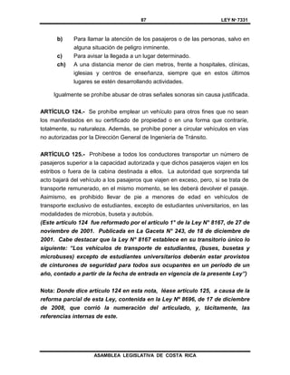 87 LEY Nº 7331
ASAMBLEA LEGISLATIVA DE COSTA RICA
b) Para llamar la atención de los pasajeros o de las personas, salvo en
alguna situación de peligro inminente.
c) Para avisar la llegada a un lugar determinado.
ch) A una distancia menor de cien metros, frente a hospitales, clínicas,
iglesias y centros de enseñanza, siempre que en estos últimos
lugares se estén desarrollando actividades.
Igualmente se prohíbe abusar de otras señales sonoras sin causa justificada.
ARTÍCULO 124.- Se prohíbe emplear un vehículo para otros fines que no sean
los manifestados en su certificado de propiedad o en una forma que contraríe,
totalmente, su naturaleza. Además, se prohíbe poner a circular vehículos en vías
no autorizadas por la Dirección General de Ingeniería de Tránsito.
ARTÍCULO 125.- Prohíbese a todos los conductores transportar un número de
pasajeros superior a la capacidad autorizada y que dichos pasajeros viajen en los
estribos o fuera de la cabina destinada a ellos. La autoridad que sorprenda tal
acto bajará del vehículo a los pasajeros que viajen en exceso, pero, si se trata de
transporte remunerado, en el mismo momento, se les deberá devolver el pasaje.
Asimismo, es prohibido llevar de pie a menores de edad en vehículos de
transporte exclusivo de estudiantes, excepto de estudiantes universitarios, en las
modalidades de microbús, buseta y autobús.
(Este artículo 124 fue reformado por el artículo 1° de la Ley N° 8167, de 27 de
noviembre de 2001. Publicada en La Gaceta N° 243, de 18 de diciembre de
2001. Cabe destacar que la Ley N° 8167 establece en su transitorio único lo
siguiente: “Los vehículos de transporte de estudiantes, (buses, busetas y
microbuses) excepto de estudiantes universitarios deberán estar provistos
de cinturones de seguridad para todos sus ocupantes en un período de un
año, contado a partir de la fecha de entrada en vigencia de la presente Ley”)
Nota: Donde dice artículo 124 en esta nota, léase artículo 125, a causa de la
reforma parcial de esta Ley, contenida en la Ley Nº 8696, de 17 de diciembre
de 2008, que corrió la numeración del articulado, y, tácitamente, las
referencias internas de este.
 