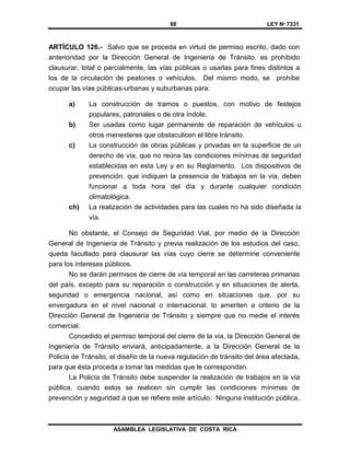 88 LEY Nº 7331
ASAMBLEA LEGISLATIVA DE COSTA RICA
ARTÍCULO 126.- Salvo que se proceda en virtud de permiso escrito, dado con
anterioridad por la Dirección General de Ingeniería de Tránsito, es prohibido
clausurar, total o parcialmente, las vías públicas o usarlas para fines distintos a
los de la circulación de peatones o vehículos. Del mismo modo, se prohíbe
ocupar las vías públicas-urbanas y suburbanas para:
a) La construcción de tramos o puestos, con motivo de festejos
populares, patronales o de otra índole.
b) Ser usadas como lugar permanente de reparación de vehículos u
otros menesteres que obstaculicen el libre tránsito.
c) La construcción de obras públicas y privadas en la superficie de un
derecho de vía, que no reúna las condiciones mínimas de seguridad
establecidas en esta Ley y en su Reglamento. Los dispositivos de
prevención, que indiquen la presencia de trabajos en la vía, deben
funcionar a toda hora del día y durante cualquier condición
climatológica.
ch) La realización de actividades para las cuales no ha sido diseñada la
vía.
No obstante, el Consejo de Seguridad Vial, por medio de la Dirección
General de Ingeniería de Tránsito y previa realización de los estudios del caso,
queda facultado para clausurar las vías cuyo cierre se determine conveniente
para los intereses públicos.
No se darán permisos de cierre de vía temporal en las carreteras primarias
del país, excepto para su reparación o construcción y en situaciones de alerta,
seguridad o emergencia nacional, así como en situaciones que, por su
envergadura en el nivel nacional o internacional, lo ameriten a criterio de la
Dirección General de Ingeniería de Tránsito y siempre que no medie el interés
comercial.
Concedido el permiso temporal del cierre de la vía, la Dirección General de
Ingeniería de Tránsito enviará, anticipadamente, a la Dirección General de la
Policía de Tránsito, el diseño de la nueva regulación de tránsito del área afectada,
para que ésta proceda a tomar las medidas que le correspondan.
La Policía de Tránsito debe suspender la realización de trabajos en la vía
pública, cuando estos se realicen sin cumplir las condiciones mínimas de
prevención y seguridad a que se refiere este artículo. Ninguna institución pública,
 