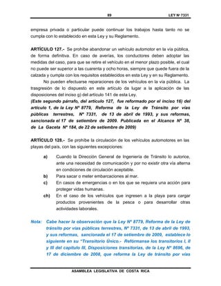 89 LEY Nº 7331
ASAMBLEA LEGISLATIVA DE COSTA RICA
empresa privada o particular puede continuar los trabajos hasta tanto no se
cumpla con lo establecido en esta Ley y su Reglamento.
ARTÍCULO 127.- Se prohíbe abandonar un vehículo automotor en la vía pública,
de forma definitiva. En caso de averías, los conductores deben adoptar las
medidas del caso, para que se retire el vehículo en el menor plazo posible, el cual
no puede ser superior a las cuarenta y ocho horas, siempre que quede fuera de la
calzada y cumpla con los requisitos establecidos en esta Ley y en su Reglamento.
No pueden efectuarse reparaciones de los vehículos en la vía pública. La
trasgresión de lo dispuesto en este artículo da lugar a la aplicación de las
disposiciones del inciso g) del artículo 141 de esta Ley.
(Este segundo párrafo, del artículo 127, fue reformado por el inciso 16) del
artículo 1, de la Ley Nº 8779, Reforma de la Ley de Tránsito por vías
públicas terrestres, Nº 7331, de 13 de abril de 1993, y sus reformas,
sancionada el 17 de setiembre de 2009. Publicada en el Alcance Nº 38,
de La Gaceta Nº 184, de 22 de setiembre de 2009)
ARTÍCULO 128.- Se prohíbe la circulación de los vehículos automotores en las
playas del país, con las siguientes excepciones:
a) Cuando la Dirección General de Ingeniería de Tránsito lo autorice,
ante una necesidad de comunicación y por no existir otra vía alterna
en condiciones de circulación aceptable.
b) Para sacar o meter embarcaciones al mar.
c) En casos de emergencias o en los que se requiera una acción para
proteger vidas humanas.
ch) En el caso de los vehículos que ingresen a la playa para cargar
productos provenientes de la pesca o para desarrollar otras
actividades laborales.
Nota: Cabe hacer la observación que la Ley Nº 8779, Reforma de la Ley de
tránsito por vías públicas terrestres, Nº 7331, de 13 de abril de 1993,
y sus reformas, sancionada el 17 de setiembre de 2009, establece lo
siguiente en su “Transitorio Único.- Refórmanse los transitorios I, II
y III del capítulo III, Disposiciones transitorias, de la Ley Nº 8696, de
17 de diciembre de 2008, que reforma la Ley de tránsito por vías
 