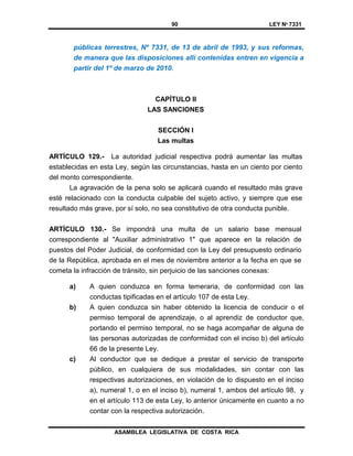 90 LEY Nº 7331
ASAMBLEA LEGISLATIVA DE COSTA RICA
públicas terrestres, Nº 7331, de 13 de abril de 1993, y sus reformas,
de manera que las disposiciones allí contenidas entren en vigencia a
partir del 1º de marzo de 2010.
CAPÍTULO II
LAS SANCIONES
SECCIÓN I
Las multas
ARTÍCULO 129.- La autoridad judicial respectiva podrá aumentar las multas
establecidas en esta Ley, según las circunstancias, hasta en un ciento por ciento
del monto correspondiente.
La agravación de la pena solo se aplicará cuando el resultado más grave
esté relacionado con la conducta culpable del sujeto activo, y siempre que ese
resultado más grave, por sí solo, no sea constitutivo de otra conducta punible.
ARTÍCULO 130.- Se impondrá una multa de un salario base mensual
correspondiente al "Auxiliar administrativo 1" que aparece en la relación de
puestos del Poder Judicial, de conformidad con la Ley del presupuesto ordinario
de la República, aprobada en el mes de noviembre anterior a la fecha en que se
cometa la infracción de tránsito, sin perjuicio de las sanciones conexas:
a) A quien conduzca en forma temeraria, de conformidad con las
conductas tipificadas en el artículo 107 de esta Ley.
b) A quien conduzca sin haber obtenido la licencia de conducir o el
permiso temporal de aprendizaje, o al aprendiz de conductor que,
portando el permiso temporal, no se haga acompañar de alguna de
las personas autorizadas de conformidad con el inciso b) del artículo
66 de la presente Ley.
c) Al conductor que se dedique a prestar el servicio de transporte
público, en cualquiera de sus modalidades, sin contar con las
respectivas autorizaciones, en violación de lo dispuesto en el inciso
a), numeral 1, o en el inciso b), numeral 1, ambos del artículo 98, y
en el artículo 113 de esta Ley, lo anterior únicamente en cuanto a no
contar con la respectiva autorización.
 