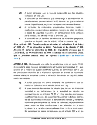91 LEY Nº 7331
ASAMBLEA LEGISLATIVA DE COSTA RICA
ch) A quien conduzca con la licencia suspendida por las causales
señaladas en esta Ley.
d) Al conductor de todo vehículo que contravenga lo establecido en los
párrafos tercero y cuarto del artículo 80 de esta Ley, que se refiere al
uso de dispositivos de seguridad para personas menores de edad.
e) Al conductor de motocicleta, motobicicleta, bicimoto, triciclo y
cuadraciclo, que permita que pasajeros menores de edad no utilicen
el casco de seguridad respectivo, en contravención de lo señalado
por el inciso a) del artículo 104 de la presente Ley.
f) Al conductor de un vehículo de transporte de materiales peligrosos,
que viole las disposiciones del artículo 102 de la presente Ley.
(Este artículo 130, fue reformado por el inciso p) del artículo 1, de la Ley
Nº 8696, de 17 de diciembre de 2008. Publicada en La Gaceta Nº 248,
Alcance 55, del 23 de diciembre de 2008. Es importante destacar que la
Ley Nº 8779, de 17 de setiembre de 2009, establece en su Transitorio Único,
que el presente artículo entra en vigencia a partir del 1º de marzo de
2010.”)
ARTÍCULO 131.- Se impondrá una multa de un setenta y cinco por ciento (75%)
de un salario base mensual correspondiente al “Auxiliar administrativo 1”, que
aparece en la relación de puestos del Poder Judicial, de conformidad con la Ley
del presupuesto ordinario de la República, aprobada en el mes de noviembre
anterior a la fecha en que se cometa la infracción de tránsito, sin perjuicio de las
sanciones conexas:
a) A quien conduzca en forma temeraria, de conformidad con las
conductas tipificadas en el artículo 108 de esta Ley.
b) A quien irrespete las señales de tránsito fijas, incluso los límites de
velocidad o las indicaciones de la autoridad de tránsito, en
contravención de los artículos 79, 83 y 116 de esta Ley, normas que
establecen los deberes de acatar las indicaciones verbales o escritas
de las autoridades de tránsito, el señalamiento vertical y horizontal,
incluso el que comprende los límites de velocidad; la prohibición de
pasar sobre las islas canalizadoras o de adelantar por el carril
izquierdo de la carretera demarcada con línea continua en el centro.
Se exceptúan los casos considerados en el artículo 107 y en los
 