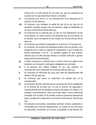 92 LEY Nº 7331
ASAMBLEA LEGISLATIVA DE COSTA RICA
incisos ch) y d) del artículo 83 de esta Ley, que se resolverán de
acuerdo con lo que determinan dichos numerales.
c) Al conductor que vire en 'U', en contravención de lo dispuesto en el
artículo 119 de esta Ley.
ch) Al conductor que irrespete la señal de alto de la luz roja de un
semáforo, excepto cuando vire a la derecha, según lo estipulado en
el inciso a) del artículo 90 de esta Ley.
d) Al conductor de un vehículo que, al virar en una intersección de las
vías públicas, no ceda el paso a los peatones que se encuentren en
la calzada, como se dispone en los incisos b) y ch) del artículo 90 de
esta Ley.
e) Al conductor que infrinja lo estipulado en el artículo 115 de esta Ley.
f) Al conductor de servicio de transporte público que les permita a los
pasajeros subir o bajar en lugares no autorizados, o que no utilice las
bahías destinadas a tal fin, en aquellos lugares en que existan,
siempre que con ello provoque atraso en el fluido vehicular o genere
riesgo para los transportados.
g) A quien conduzca un vehículo que no esté al día en el pago de los
derechos de circulación o del seguro obligatorio de vehículos.
h) A la persona que realice trabajos en las vías públicas, en
contravención de lo dispuesto en el artículo 220 de esta Ley.
i) Al conductor de vehículos tipo grúa que viole las disposiciones del
artículo 100 de esta Ley.
j) Al conductor que opere un automotor con placas que no le
corresponden.
k) Al conductor de todo vehículo que en contravención de lo establecido
en el artículo 80 de esta Ley, no use el cinturón de seguridad o
cuando permita que los pasajeros mayores de edad no lo utilicen o lo
empleen incorrectamente, salvo que exista algún motivo justificante
vinculado con la salud. Si la omisión involucra personas menores de
edad, se aplicará lo dispuesto en el inciso d) del artículo 130 de esta
Ley.
l) Al conductor de bicicleta, motocicleta, bicimoto, triciclo, cuadraciclo o
motocicleta que viole las disposiciones, en cuanto al uso del casco
de seguridad, contenidas en el inciso 3) apartado b) del artículo 32,
 