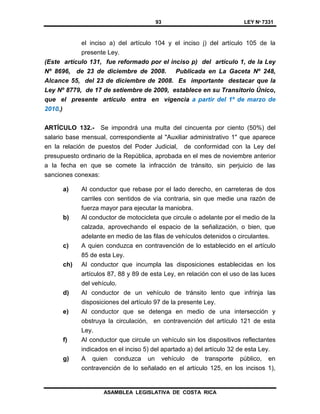 93 LEY Nº 7331
ASAMBLEA LEGISLATIVA DE COSTA RICA
el inciso a) del artículo 104 y el inciso j) del artículo 105 de la
presente Ley.
(Este artículo 131, fue reformado por el inciso p) del artículo 1, de la Ley
Nº 8696, de 23 de diciembre de 2008. Publicada en La Gaceta Nº 248,
Alcance 55, del 23 de diciembre de 2008. Es importante destacar que la
Ley Nº 8779, de 17 de setiembre de 2009, establece en su Transitorio Único,
que el presente artículo entra en vigencia a partir del 1º de marzo de
2010.)
ARTÍCULO 132.- Se impondrá una multa del cincuenta por ciento (50%) del
salario base mensual, correspondiente al "Auxiliar administrativo 1" que aparece
en la relación de puestos del Poder Judicial, de conformidad con la Ley del
presupuesto ordinario de la República, aprobada en el mes de noviembre anterior
a la fecha en que se comete la infracción de tránsito, sin perjuicio de las
sanciones conexas:
a) Al conductor que rebase por el lado derecho, en carreteras de dos
carriles con sentidos de vía contraria, sin que medie una razón de
fuerza mayor para ejecutar la maniobra.
b) Al conductor de motocicleta que circule o adelante por el medio de la
calzada, aprovechando el espacio de la señalización, o bien, que
adelante en medio de las filas de vehículos detenidos o circulantes.
c) A quien conduzca en contravención de lo establecido en el artículo
85 de esta Ley.
ch) Al conductor que incumpla las disposiciones establecidas en los
artículos 87, 88 y 89 de esta Ley, en relación con el uso de las luces
del vehículo.
d) Al conductor de un vehículo de tránsito lento que infrinja las
disposiciones del artículo 97 de la presente Ley.
e) Al conductor que se detenga en medio de una intersección y
obstruya la circulación, en contravención del artículo 121 de esta
Ley.
f) Al conductor que circule un vehículo sin los dispositivos reflectantes
indicados en el inciso 5) del apartado a) del artículo 32 de esta Ley.
g) A quien conduzca un vehículo de transporte público, en
contravención de lo señalado en el artículo 125, en los incisos 1),
 
