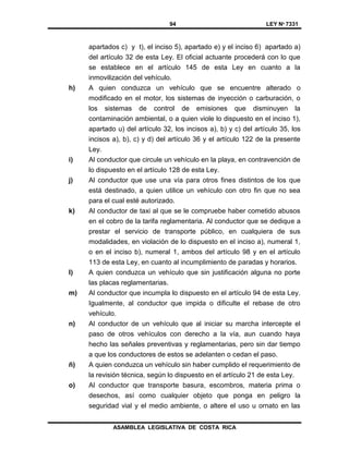 94 LEY Nº 7331
ASAMBLEA LEGISLATIVA DE COSTA RICA
apartados c) y t), el inciso 5), apartado e) y el inciso 6) apartado a)
del artículo 32 de esta Ley. El oficial actuante procederá con lo que
se establece en el artículo 145 de esta Ley en cuanto a la
inmovilización del vehículo.
h) A quien conduzca un vehículo que se encuentre alterado o
modificado en el motor, los sistemas de inyección o carburación, o
los sistemas de control de emisiones que disminuyen la
contaminación ambiental, o a quien viole lo dispuesto en el inciso 1),
apartado u) del artículo 32, los incisos a), b) y c) del artículo 35, los
incisos a), b), c) y d) del artículo 36 y el artículo 122 de la presente
Ley.
i) Al conductor que circule un vehículo en la playa, en contravención de
lo dispuesto en el artículo 128 de esta Ley.
j) Al conductor que use una vía para otros fines distintos de los que
está destinado, a quien utilice un vehículo con otro fin que no sea
para el cual esté autorizado.
k) Al conductor de taxi al que se le compruebe haber cometido abusos
en el cobro de la tarifa reglamentaria. Al conductor que se dedique a
prestar el servicio de transporte público, en cualquiera de sus
modalidades, en violación de lo dispuesto en el inciso a), numeral 1,
o en el inciso b), numeral 1, ambos del artículo 98 y en el artículo
113 de esta Ley, en cuanto al incumplimiento de paradas y horarios.
l) A quien conduzca un vehículo que sin justificación alguna no porte
las placas reglamentarias.
m) Al conductor que incumpla lo dispuesto en el artículo 94 de esta Ley.
Igualmente, al conductor que impida o dificulte el rebase de otro
vehículo.
n) Al conductor de un vehículo que al iniciar su marcha intercepte el
paso de otros vehículos con derecho a la vía, aun cuando haya
hecho las señales preventivas y reglamentarias, pero sin dar tiempo
a que los conductores de estos se adelanten o cedan el paso.
ñ) A quien conduzca un vehículo sin haber cumplido el requerimiento de
la revisión técnica, según lo dispuesto en el artículo 21 de esta Ley.
o) Al conductor que transporte basura, escombros, materia prima o
desechos, así como cualquier objeto que ponga en peligro la
seguridad vial y el medio ambiente, o altere el uso u ornato en las
 
