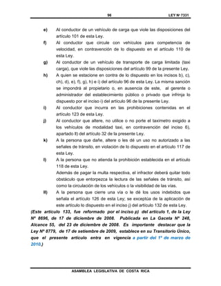 96 LEY Nº 7331
ASAMBLEA LEGISLATIVA DE COSTA RICA
e) Al conductor de un vehículo de carga que viole las disposiciones del
artículo 101 de esta Ley.
f) Al conductor que circule con vehículos para competencia de
velocidad, en contravención de lo dispuesto en el artículo 110 de
esta Ley.
g) Al conductor de un vehículo de transporte de carga limitada (taxi
carga), que viole las disposiciones del artículo 99 de la presente Ley.
h) A quien se estacione en contra de lo dispuesto en los incisos b), c),
ch), d), e), f), g), h) e i) del artículo 96 de esta Ley. La misma sanción
se impondrá al propietario o, en ausencia de este, al gerente o
administrador del establecimiento público o privado que infrinja lo
dispuesto por el inciso i) del artículo 96 de la presente Ley.
i) Al conductor que incurra en las prohibiciones contenidas en el
artículo 123 de esta Ley.
j) Al conductor que altere, no utilice o no porte el taxímetro exigido a
los vehículos de modalidad taxi, en contravención del inciso 6),
apartado ll) del artículo 32 de la presente Ley.
k) A la persona que dañe, altere o les dé un uso no autorizado a las
señales de tránsito, en violación de lo dispuesto en el artículo 117 de
esta Ley.
l) A la persona que no atienda la prohibición establecida en el artículo
118 de esta Ley.
Además de pagar la multa respectiva, el infractor deberá quitar todo
obstáculo que entorpezca la lectura de las señales de tránsito, así
como la circulación de los vehículos o la visibilidad de las vías.
ll) A la persona que cierre una vía o le dé los usos indebidos que
señala el artículo 126 de esta Ley; se exceptúa de la aplicación de
este artículo lo dispuesto en el inciso j) del artículo 132 de esta Ley.
(Este artículo 133, fue reformado por el inciso p) del artículo 1, de la Ley
Nº 8696, de 17 de diciembre de 2008. Publicada en La Gaceta Nº 248,
Alcance 55, del 23 de diciembre de 2008. Es importante destacar que la
Ley Nº 8779, de 17 de setiembre de 2009, establece en su Transitorio Único,
que el presente artículo entra en vigencia a partir del 1º de marzo de
2010.)
 