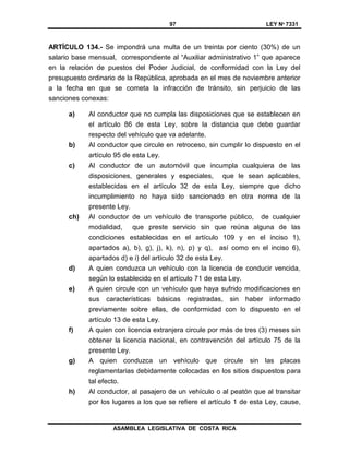 97 LEY Nº 7331
ASAMBLEA LEGISLATIVA DE COSTA RICA
ARTÍCULO 134.- Se impondrá una multa de un treinta por ciento (30%) de un
salario base mensual, correspondiente al “Auxiliar administrativo 1” que aparece
en la relación de puestos del Poder Judicial, de conformidad con la Ley del
presupuesto ordinario de la República, aprobada en el mes de noviembre anterior
a la fecha en que se cometa la infracción de tránsito, sin perjuicio de las
sanciones conexas:
a) Al conductor que no cumpla las disposiciones que se establecen en
el artículo 86 de esta Ley, sobre la distancia que debe guardar
respecto del vehículo que va adelante.
b) Al conductor que circule en retroceso, sin cumplir lo dispuesto en el
artículo 95 de esta Ley.
c) Al conductor de un automóvil que incumpla cualquiera de las
disposiciones, generales y especiales, que le sean aplicables,
establecidas en el artículo 32 de esta Ley, siempre que dicho
incumplimiento no haya sido sancionado en otra norma de la
presente Ley.
ch) Al conductor de un vehículo de transporte público, de cualquier
modalidad, que preste servicio sin que reúna alguna de las
condiciones establecidas en el artículo 109 y en el inciso 1),
apartados a), b), g), j), k), n), p) y q), así como en el inciso 6),
apartados d) e i) del artículo 32 de esta Ley.
d) A quien conduzca un vehículo con la licencia de conducir vencida,
según lo establecido en el artículo 71 de esta Ley.
e) A quien circule con un vehículo que haya sufrido modificaciones en
sus características básicas registradas, sin haber informado
previamente sobre ellas, de conformidad con lo dispuesto en el
artículo 13 de esta Ley.
f) A quien con licencia extranjera circule por más de tres (3) meses sin
obtener la licencia nacional, en contravención del artículo 75 de la
presente Ley.
g) A quien conduzca un vehículo que circule sin las placas
reglamentarias debidamente colocadas en los sitios dispuestos para
tal efecto.
h) Al conductor, al pasajero de un vehículo o al peatón que al transitar
por los lugares a los que se refiere el artículo 1 de esta Ley, cause,
 