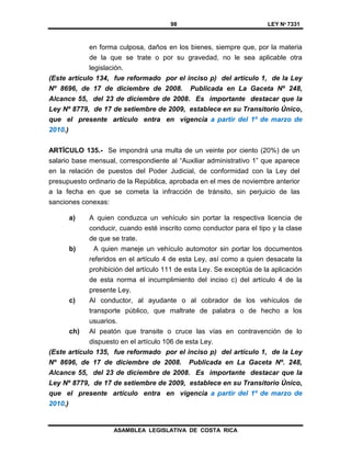 98 LEY Nº 7331
ASAMBLEA LEGISLATIVA DE COSTA RICA
en forma culposa, daños en los bienes, siempre que, por la materia
de la que se trate o por su gravedad, no le sea aplicable otra
legislación.
(Este artículo 134, fue reformado por el inciso p) del artículo 1, de la Ley
Nº 8696, de 17 de diciembre de 2008. Publicada en La Gaceta Nº 248,
Alcance 55, del 23 de diciembre de 2008. Es importante destacar que la
Ley Nº 8779, de 17 de setiembre de 2009, establece en su Transitorio Único,
que el presente artículo entra en vigencia a partir del 1º de marzo de
2010.)
ARTÍCULO 135.- Se impondrá una multa de un veinte por ciento (20%) de un
salario base mensual, correspondiente al “Auxiliar administrativo 1” que aparece
en la relación de puestos del Poder Judicial, de conformidad con la Ley del
presupuesto ordinario de la República, aprobada en el mes de noviembre anterior
a la fecha en que se cometa la infracción de tránsito, sin perjuicio de las
sanciones conexas:
a) A quien conduzca un vehículo sin portar la respectiva licencia de
conducir, cuando esté inscrito como conductor para el tipo y la clase
de que se trate.
b) A quien maneje un vehículo automotor sin portar los documentos
referidos en el artículo 4 de esta Ley, así como a quien desacate la
prohibición del artículo 111 de esta Ley. Se exceptúa de la aplicación
de esta norma el incumplimiento del inciso c) del artículo 4 de la
presente Ley.
c) Al conductor, al ayudante o al cobrador de los vehículos de
transporte público, que maltrate de palabra o de hecho a los
usuarios.
ch) Al peatón que transite o cruce las vías en contravención de lo
dispuesto en el artículo 106 de esta Ley.
(Este artículo 135, fue reformado por el inciso p) del artículo 1, de la Ley
Nº 8696, de 17 de diciembre de 2008. Publicada en La Gaceta Nº. 248,
Alcance 55, del 23 de diciembre de 2008. Es importante destacar que la
Ley Nº 8779, de 17 de setiembre de 2009, establece en su Transitorio Único,
que el presente artículo entra en vigencia a partir del 1º de marzo de
2010.)
 