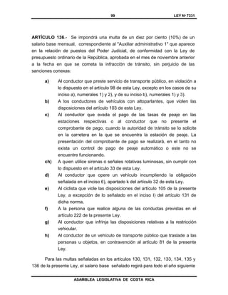 99 LEY Nº 7331
ASAMBLEA LEGISLATIVA DE COSTA RICA
ARTÍCULO 136.- Se impondrá una multa de un diez por ciento (10%) de un
salario base mensual, correspondiente al "Auxiliar administrativo 1" que aparece
en la relación de puestos del Poder Judicial, de conformidad con la Ley de
presupuesto ordinario de la República, aprobada en el mes de noviembre anterior
a la fecha en que se cometa la infracción de tránsito, sin perjuicio de las
sanciones conexas:
a) Al conductor que preste servicio de transporte público, en violación a
lo dispuesto en el artículo 98 de esta Ley, excepto en los casos de su
inciso a), numerales 1) y 2), y de su inciso b), numerales 1) y 3).
b) A los conductores de vehículos con altoparlantes, que violen las
disposiciones del artículo 103 de esta Ley.
c) Al conductor que evada el pago de las tasas de peaje en las
estaciones respectivas o al conductor que no presente el
comprobante de pago, cuando la autoridad de tránsito se lo solicite
en la carretera en la que se encuentra la estación de peaje. La
presentación del comprobante de pago se realizará, en el tanto no
exista un control de pago de peaje automático o este no se
encuentre funcionando.
ch) A quien utilice sirenas o señales rotativas luminosas, sin cumplir con
lo dispuesto en el artículo 33 de esta Ley.
d) Al conductor que opere un vehículo incumpliendo la obligación
señalada en el inciso 6), apartado k del artículo 32 de esta Ley.
e) Al ciclista que viole las disposiciones del artículo 105 de la presente
Ley, a excepción de lo señalado en el inciso I) del artículo 131 de
dicha norma.
f) A la persona que realice alguna de las conductas previstas en el
artículo 222 de la presente Ley.
g) Al conductor que infrinja las disposiciones relativas a la restricción
vehicular.
h) Al conductor de un vehículo de transporte público que traslade a las
personas u objetos, en contravención al artículo 81 de la presente
Ley.
Para las multas señaladas en los artículos 130, 131, 132, 133, 134, 135 y
136 de la presente Ley, el salario base señalado regirá para todo el año siguiente
 