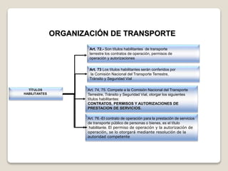 TÍTULOS
HABILITANTES
Art. 72.- Son títulos habilitantes de transporte
terrestre los contratos de operación, permisos de
operación y autorizaciones
Art. 74, 75. Compete a la Comisión Nacional del Transporte
Terrestre, Tránsito y Seguridad Vial, otorgar los siguientes
títulos habilitantes:
CONTRATOS, PERMISOS Y AUTORIZACIONES DE
PRESTACION DE SERVICIOS.
ORGANIZACIÓN DE TRANSPORTE
Art. 76.-El contrato de operación para la prestación de servicios
de transporte público de personas o bienes, es el título
habilitante. El permiso de operación y la autorización de
operación, se lo otorgará mediante resolución de la
autoridad competente
Art. 73 Los títulos habilitantes serán conferidos por
la Comisión Nacional del Transporte Terrestre,
Tránsito y Seguridad Vial
 
