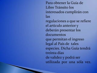 Para obtener la Guía de
Libre Tránsito los
interesados cumplirán con
las
regulaciones a que se refiere
el artículo anterior y
deberán presentar los
documentos
que permitan el ingreso
legal al País de tales
especies. Dicha Guía tendrá
treinta días
de validez y podrá ser
utilizada por una sóla vez.
 