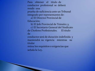 Para obtener el título de
conductor profesional se deberá
rendir una
prueba de suficiencia ante un Tribunal
integrado por representantes de:
   a) El Director Provincial de
Educación;
   b) El Jefe Provincial de Tránsito; y,
   c) El Secretario General del Sindicato
de Choferes Profesionales. El título
de
conductor será de duración indefinida y
mantendrá su vigencia mientras su
titular
reúna los requisitos o exigencias que
señala la Ley.
 