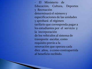 - El Ministerio de
Educación, Cultura, Deportes
y Recreación
determinará el número y
especificaciones de las unidades
y aprobará el régimen
tarifario que corresponda pagar a
los estudiantes por el servicio y
la incorporación
de los vehículos al sistema de
transporte escolar, como
requisito previo a la
renovación que operara cada
diez años, o como contrapartida
al beneficio recibido.
 