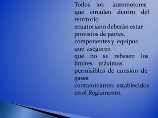 Todos los automotores
que circulen dentro del
territorio
ecuatoriano deberán estar
provistos de partes,
componentes y equipos
que aseguren
que no se rebasen los
límites máximos
permisibles de emisión de
gases
contaminantes establecidos
en el Reglamento.
 