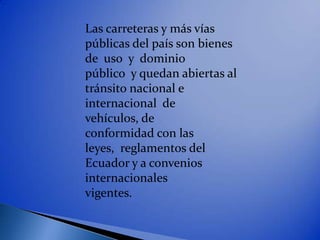 Las carreteras y más vías
públicas del país son bienes
de uso y dominio
público y quedan abiertas al
tránsito nacional e
internacional de
vehículos, de
conformidad con las
leyes, reglamentos del
Ecuador y a convenios
internacionales
vigentes.
 