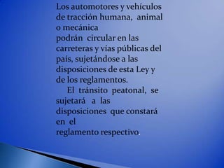 Los automotores y vehículos
de tracción humana, animal
o mecánica
podrán circular en las
carreteras y vías públicas del
país, sujetándose a las
disposiciones de esta Ley y
de los reglamentos.
   El tránsito peatonal, se
sujetará a las
disposiciones que constará
en el
reglamento respectivo.
 