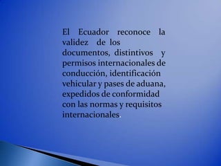 El Ecuador reconoce la
validez de los
documentos, distintivos y
permisos internacionales de
conducción, identificación
vehicular y pases de aduana,
expedidos de conformidad
con las normas y requisitos
internacionales.
 