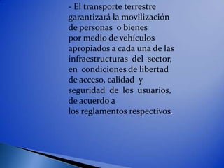 - El transporte terrestre
garantizará la movilización
de personas o bienes
por medio de vehículos
apropiados a cada una de las
infraestructuras del sector,
en condiciones de libertad
de acceso, calidad y
seguridad de los usuarios,
de acuerdo a
los reglamentos respectivos.
 