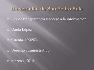 Universidad de San Pedro Sula Ley de transparencia y acceso a la informacion Dania López Cuenta. 1090974 Derecho administrativo. Marzo 4, 2010 