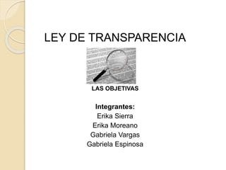 LEY DE TRANSPARENCIA
LAS OBJETIVAS
Integrantes:
Erika Sierra
Erika Moreano
Gabriela Vargas
Gabriela Espinosa
 