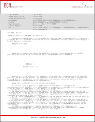 Tipo Norma                 :Ley 20285
 Fecha Publicación          :20-08-2008
 Fecha Promulgación         :11-08-2008
 Organismo                  :MINISTERIO SECRETARIA GENERAL DE LA PRESIDENCIA
 Título                     :SOBRE ACCESO A LA INFORMACIÓN PÚBLICA
 Tipo Version               :Unica      De : 20-08-2008
 Inicio Vigencia            :20-08-2008
 URL                        :http://www.leychile.cl/Navegar/?idNorma=276363&idVersion=200
                             8-08-20&idParte

LEY NÚM. 20.285
SOBRE ACCESO A LA INFORMACIÓN PÚBLICA
     Teniendo presente que el H. Congreso Nacional ha dado su aprobación al siguiente
proyecto de ley, iniciado en Moción de los HH. Senadores señores Jaime Gazmuri Mujica y
Hernán Larraín Fernández:
     Proyecto de ley:




     Artículo primero.- Apruébase la siguiente ley de transparencia de la función
pública y de acceso a la información de la Administración del Estado:




                      TÍTULO I
                  Normas Generales




     Artículo 1°.- La presente ley regula el principio de transparencia de la función
pública, el derecho de acceso a la información de los órganos de la Administración del
Estado, los procedimientos para el ejercicio del derecho y para su amparo, y las
excepciones a la publicidad de la información.
     Para los efectos de esta ley se entenderá por:
     1. La autoridad o jefatura o jefe superior del órgano o servicio de la
Administración del Estado: es la autoridad con competencia comunal, provincial, regional
o, en su caso, el jefe superior del servicio a nivel nacional.
     2. El Consejo: el Consejo para la Transparencia.
     3. Días hábiles o plazo de días hábiles: es el plazo de días establecido en el
artículo 25 de la ley Nº 19.880 , sobre Bases de los Procedimientos Administrativos que
rigen los Actos de la Administración del Estado, entendiéndose por inhábiles los
sábados, los domingos y los festivos.
     4. La Ley de Transparencia: la presente Ley de Transparencia de la Función Pública
y de Acceso a la Información de la Administración del Estado.
     5. Los órganos o servicios de la Administración del Estado: los señalados en el
inciso segundo del artículo 1º de la Ley Orgánica Constitucional de Bases Generales de
la Administración del Estado, cuyo texto refundido, coordinado y sistematizado está
contenido en el D.F.L. Nº 1-19.653, de 2001, del Ministerio Secretaría General de la
Presidencia.
     6. Sitios electrónicos: También denominados "sitios web". Dispositivos
tecnológicos que permiten transmitir información por medio de computadores, líneas
telefónicas o mediante el empleo de publicaciones digitales.




                           www.bcn.cl - Biblioteca del Congreso Nacional de Chile
 