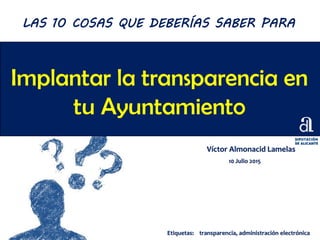 Implantar la transparencia en
tu Ayuntamiento
Víctor Almonacid Lamelas
10 Julio 2015
LAS 10 COSAS QUE DEBERÍAS SABER PARA
Etiquetas: transparencia, administración electrónica
 