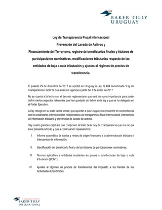 Ley de Transparencia Fiscal Internacional
Prevención del Lavado de Activos y
Financiamiento del Terrorismo, registro de beneficiarios finales y titulares de
participaciones nominativas, modificaciones tributarias respecto de las
entidades de baja o nula tributación y ajustes al régimen de precios de
transferencia.
El pasado 29 de diciembre de 2017 se aprobó en Uruguay la Ley 19.484 denominada “Ley de
Transparencia Fiscal” la cual entra en vigencia a partir del 1 de enero de 2017.
No se cuenta a la fecha con el decreto reglamentario que será de suma importancia para poder
definir ciertos aspectos relevantes que han quedado sin definir en la ley y que se ha delegado en
el Poder Ejecutivo.
La ley recoge en su texto varios temas, que apuntan a que Uruguay se encuentre en concordancia
con los estándares internacionales relacionados a la transparencia fiscal internacional, intercambio
de información tributaria y prevención de lavado de activos.
Hay cuatro grandes capítulos que componen el texto de la Ley de Transparencia que nos ocupa
en el presente artículo y que a continuación repasaremos:
I. Informe automático de saldos y rentas de origen financiero a la administración tributaria /
Intercambio de información;
II. Identificación del beneficiario final y de los titulares de participaciones nominativas;
III. Normas aplicables a entidades residentes en países o jurisdicciones de baja o nula
tributación (BONT);
IV. Ajustes al régimen de precios de transferencia del Impuesto a las Rentas de las
Actividades Económicas;
 