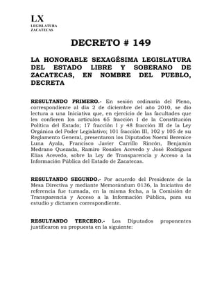 LX
LEGISLATURA
ZACATECAS
	
  
DECRETO # 149
LA HONORABLE SEXAGÉSIMA LEGISLATURA
DEL ESTADO LIBRE Y SOBERANO DE
ZACATECAS, EN NOMBRE DEL PUEBLO,
DECRETA
RESULTANDO PRIMERO.- En sesión ordinaria del Pleno,
correspondiente al día 2 de diciembre del año 2010, se dio
lectura a una Iniciativa que, en ejercicio de las facultades que
les confieren los artículos 65 fracción I de la Constitución
Política del Estado; 17 fracción I y 48 fracción III de la Ley
Orgánica del Poder Legislativo; 101 fracción III, 102 y 105 de su
Reglamento General, presentaron los Diputados Noemí Berenice
Luna Ayala, Francisco Javier Carrillo Rincón, Benjamín
Medrano Quezada, Ramiro Rosales Acevedo y José Rodríguez
Elías Acevedo, sobre la Ley de Transparencia y Acceso a la
Información Pública del Estado de Zacatecas.
RESULTANDO SEGUNDO.- Por acuerdo del Presidente de la
Mesa Directiva y mediante Memorándum 0136, la Iniciativa de
referencia fue turnada, en la misma fecha, a la Comisión de
Transparencia y Acceso a la Información Pública, para su
estudio y dictamen correspondiente.
RESULTANDO TERCERO.- Los Diputados proponentes
justificaron su propuesta en la siguiente:
 