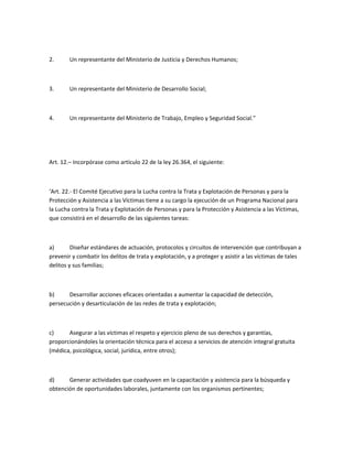 2.      Un representante del Ministerio de Justicia y Derechos Humanos;



3.      Un representante del Ministerio de Desarrollo Social;



4.      Un representante del Ministerio de Trabajo, Empleo y Seguridad Social.”




Art. 12.– Incorpórase como artículo 22 de la ley 26.364, el siguiente:



‘Art. 22.- El Comité Ejecutivo para la Lucha contra la Trata y Explotación de Personas y para la
Protección y Asistencia a las Víctimas tiene a su cargo la ejecución de un Programa Nacional para
la Lucha contra la Trata y Explotación de Personas y para la Protección y Asistencia a las Víctimas,
que consistirá en el desarrollo de las siguientes tareas:



a)       Diseñar estándares de actuación, protocolos y circuitos de intervención que contribuyan a
prevenir y combatir los delitos de trata y explotación, y a proteger y asistir a las víctimas de tales
delitos y sus familias;



b)     Desarrollar acciones eficaces orientadas a aumentar la capacidad de detección,
persecución y desarticulación de las redes de trata y explotación;



c)     Asegurar a las víctimas el respeto y ejercicio pleno de sus derechos y garantías,
proporcionándoles la orientación técnica para el acceso a servicios de atención integral gratuita
(médica, psicológica, social, jurídica, entre otros);



d)     Generar actividades que coadyuven en la capacitación y asistencia para la búsqueda y
obtención de oportunidades laborales, juntamente con los organismos pertinentes;
 