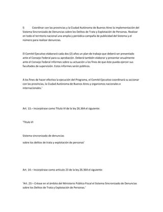l)     Coordinar con las provincias y la Ciudad Autónoma de Buenos Aires la implementación del
Sistema Sincronizado de Denuncias sobre los Delitos de Trata y Explotación de Personas. Realizar
en todo el territorio nacional una amplia y periódica campaña de publicidad del Sistema y el
número para realizar denuncias.



El Comité Ejecutivo elaborará cada dos (2) años un plan de trabajo que deberá ser presentado
ante el Consejo Federal para su aprobación. Deberá también elaborar y presentar anualmente
ante el Consejo Federal informes sobre su actuación a los fines de que éste pueda ejercer sus
facultades de supervisión. Estos informes serán públicos.



A los fines de hacer efectiva la ejecución del Programa, el Comité Ejecutivo coordinará su accionar
con las provincias, la Ciudad Autónoma de Buenos Aires y organismos nacionales e
internacionales.’




Art. 13.– Incorpórase como Título VI de la ley 26.364 el siguiente:



‘Título VI



Sistema sincronizado de denuncias

sobre los delitos de trata y explotación de personas’




Art. 14.– Incorpórase como artículo 23 de la ley 26.364 el siguiente:



‘Art. 23.– Créase en el ámbito del Ministerio Público Fiscal el Sistema Sincronizado de Denuncias
sobre los Delitos de Trata y Explotación de Personas.’
 