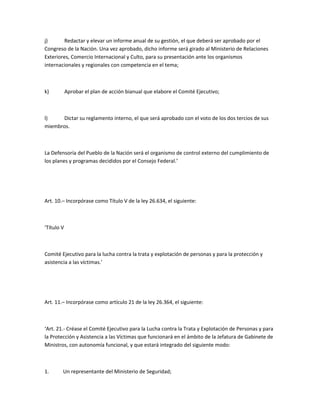 j)      Redactar y elevar un informe anual de su gestión, el que deberá ser aprobado por el
Congreso de la Nación. Una vez aprobado, dicho informe será girado al Ministerio de Relaciones
Exteriores, Comercio Internacional y Culto, para su presentación ante los organismos
internacionales y regionales con competencia en el tema;



k)          Aprobar el plan de acción bianual que elabore el Comité Ejecutivo;



l)    Dictar su reglamento interno, el que será aprobado con el voto de los dos tercios de sus
miembros.



La Defensoría del Pueblo de la Nación será el organismo de control externo del cumplimiento de
los planes y programas decididos por el Consejo Federal.’




Art. 10.– Incorpórase como Título V de la ley 26.634, el siguiente:



‘Título V



Comité Ejecutivo para la lucha contra la trata y explotación de personas y para la protección y
asistencia a las víctimas.’




Art. 11.– Incorpórase como artículo 21 de la ley 26.364, el siguiente:



‘Art. 21.- Créase el Comité Ejecutivo para la Lucha contra la Trata y Explotación de Personas y para
la Protección y Asistencia a las Víctimas que funcionará en el ámbito de la Jefatura de Gabinete de
Ministros, con autonomía funcional, y que estará integrado del siguiente modo:



1.      Un representante del Ministerio de Seguridad;
 