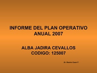INFORME DEL PLAN OPERATIVO ANUAL 2007 ALBA JADIRA CEVALLOS CODIGO: 125007 Dr. Ramiro Cazar F. 