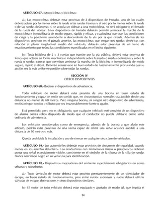 ARTÍCULO 67.- Motocicletas y bicicletas:

      a).- Las motocicletas deberán estar provistas de 2 dispositivos de frenado, uno de los cuales
deberá actuar por lo menos sobre la rueda o las ruedas traseras y el otro por lo menos sobre la rueda
o de las ruedas delanteras; si se acopla un sidecar a una motocicleta, no será obligatorio el frenado
de la rueda del sidecar. Estos dispositivos de frenado deberán permitir aminorar la marcha de la
motocicleta e inmovilizarla de modo seguro, rápido y eficaz, y cualquiera que sean las condiciones
de carga y la pendiente ascendente o descendente de la vía por la que circula. Además de los
dispositivos previstos en el párrafo anterior, las motocicletas que tengan tres ruedas simétricas con
relación al plano longitudinal medio del vehículo, deberán estar provistas de un freno de
estacionamiento que reúna las condiciones especificadas en el inciso siguiente:

      b).- Toda bicicleta de 2 o 3 ruedas que transite por la vía pública, deberá estar provista de
frenos que actúen en forma mecánica e independiente sobre la rueda o ruedas delanteras y sobre la
rueda o ruedas traseras que permitan aminorar la marcha de la bicicleta e inmovilizarla de modo
seguro, rápido y eficaz. Deberán conservarse en buen estado de funcionamiento procurando que su
acción sea la más uniforme posible sobre todas las ruedas.

                                         SECCIÓN IV
                                      OTROS DISPOSITIVOS

      ARTÍCULO 68.- Bocinas y dispositivos de advertencia.

      Todo vehículo de motor deberá estar provisto de una bocina en buen estado de
funcionamiento y capaz de emitir un sonido que, en circunstancias normales sea audible desde una
distancia no menor de 60 metros. Pero ninguna bocina, ni ningún otro dispositivo de advertencia,
emitirá ningún sonido o silbato que sea irrazonablemente fuerte o agudo.

     Está permitido, pero no es obligatorio, que cualquier vehículo esté provisto de un dispositivo
de alarma contra robos dispuesto de modo que el conductor no pueda utilizarlo como señal
ordinaria de advertencia.

      Los vehículos considerados como de emergencia, además de la bocina a que alude este
artículo, podrán estar provistos de una sirena capaz de emitir una señal acústica audible a una
distancia de 60 metros o más.

     Queda prohibida la instalación y uso de sirenas en cualquier otra clase de vehículos.

       ARTÍCULO 69.- Los automóviles deberán estar provistos de cinturones de seguridad, cuando
menos en los asientos delanteros. Los conductores con limitaciones físicas o parapléjicos deberán
portar una señal especialmente visible, consistente en el símbolo de la silueta de la silla de ruedas
blanca con fondo negro en su vehículo para identificación.

     ARTÍCULO 70.- Dispositivos mejoradores del ambiente especialmente obligatorios en zonas
urbanas y suburbanas:

      a).- Todo vehículo de motor deberá estar provisto permanentemente de un silenciador de
escape, en buen estado de funcionamiento, para evitar ruidos excesivos y nadie deberá utilizar
válvulas de escape, derivaciones y otros dispositivos similares.

     b).- El motor de todo vehículo deberá estar equipado y ajustado de modo tal, que impida el

                                                    24
 