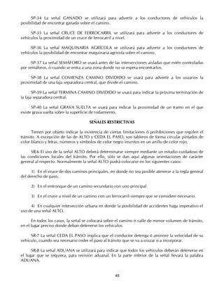 SP-34 La señal GANADO se utilizará para advertir a los conductores de vehículos la
posibilidad de encontrar ganado sobre el camino.

     SP-35 La señal CRUCE DE FERROCARRIL se utilizará para advertir a los conductores de
vehículos la proximidad de un cruce de ferrocarril a nivel.

     SP-36 La señal MAQUINARIA AGRÍCOLA se utilizará para advertir a los conductores de
vehículos la posibilidad de encontrar maquinaria agrícola sobre el camino.

      SP-37 La señal SEMÁFORO se usará antes de las intersecciones aisladas que estén controladas
por semáforos, ó cuando se entra a una zona donde no se espera encontrarlos.

     SP-38 La señal COMIENZA CAMINO DIVIDIDO se usará para advertir a los usuarios la
proximidad de una faja separadora central, que divide el camino.

       SP-39 La señal TERMINA CAMINO DIVIDIDO se usará para indicar la próxima terminación de
la faja separadora central.

      SP-40 La señal GRAVA SUELTA se usará para indicar la proximidad de un tramo en el que
existe grava suelta sobre la superficie de rodamiento.

                                      SEÑALES RESTRICTIVAS

       Tienen por objeto indicar la existencia de ciertas limitaciones ó prohibiciones que regulen el
tránsito. A excepción de las de ALTO y CEDA EL PASO, son tableros de forma circular pintados de
color blanco y letras, números y símbolos de color negro inscritos en un anillo de color rojo.

      SR-6 El uso de la señal ALTO deberá determinarse siempre mediante un estudio cuidadoso de
las condiciones locales del tránsito. Por ello, sólo se dan aquí algunas orientaciones de carácter
general al respecto. Normalmente la señal ALTO podrá colocarse en los siguientes casos:

      1) En el cruce de dos caminos principales, en donde no sea posible atenerse a la regla general
del derecho de paso.

     2) En el entronque de un camino secundario con uno principal.

     3) En el cruce a nivel de un camino con un ferrocarril siempre que se considere necesario.

     4) En cualquier intersección urbana en donde la posibilidad de accidentes haga imperativo el
uso de una señal ALTO.

      En todos los casos, la señal se colocará sobre el camino ó calle de menor volumen de tránsito,
en el lugar preciso donde deban detenerse los vehículos.

     SR-7 La señal CEDA EL PASO implica que el conductor detenga ó aminore la velocidad de su
vehículo, cuando sea necesario ceder el paso al tránsito que se va a cruzar o a incorporar.

      SR-8 La señal ADUANA se utilizará para indicar que todos los vehículos deberán detenerse en
el lugar que se requiera, para revisión aduanal. En la parte inferior de la señal llevará la palabra
ADUANA.


                                                    49
 