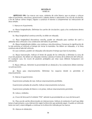 SECCIÓN IV
                                                MARCAS

       ARTÍCULO 199.- Las marcas son rayas, símbolos de color blanco, que se pintan y colocan
sobre el pavimento, estructuras, guarniciones u objetos dentro o adyacentes a las vías de circulación,
a fin de indicar ciertos riesgos, regular o canalizar el tránsito o complementar las indicaciones de
otras señales.

     I.- Marcas en el pavimento.

      a).- Rayas longitudinales. Delimitan los carriles de circulación y guía a los conductores dentro
de los mismos.

     b).- Raya longitudinal continua sencilla, no debe ser rebasada.

      c).- Raya longitudinal discontinua sencilla, puede ser rebasada para cambiar de carril o
adelantar otros vehículos si las condiciones del tráfico lo permiten.
      d).- Rayas longitudinales dobles, una continua y otra discontinua. Conservan la significación de
la más próxima al vehículo al tiempo de iniciar la maniobra. No deben ser rebasadas, si la línea
continua está al lado del vehículo.
      En caso contrario, pueden ser rebasadas sólo durante el tiempo que dure la maniobra.

     e).- Rayas transversales. Indican el límite de parada de los vehículos o delimitan la zona de
cruce de peatones. No deben ser rebasadas mientras subsista el motivo de la detención del vehículo.
En cualquier caso, los cruces de peatones protegidos por estas rayas deberán franquearse con
precaución.

      f).- Rayas oblicuas. Advierten la proximidad de un obstáculo y los conductores deben extremar
sus precauciones.

      g).- Rayas    para   estacionamiento.    Delimitan   los   espacios   donde   es   permitido   el
estacionamiento.

     II.- Marcas en guarniciones.

     Guarniciones pintadas de rojo. Indican estacionamiento prohibido.

     Guarniciones pintadas de amarillo. Indican estacionamiento exclusivo.

     Guarniciones pintadas de blanco o sin pintar, indican estacionamiento permitido.

     III.- Letras y símbolos.

     a).- Cruce de ferrocarril el símbolo "FXC" advierte la proximidad de un cruce de ferrocarril.

     b).- Para uso de carriles direccionales en intersecciones. Indican al conductor el carril que debe
tomar al aproximarse a una intersección según la dirección que pretenda seguir. Cuando un vehículo
tome ese carril, estará obligado a continuar en la dirección indicada por las marcas.

     IV.- Marcas en obstáculos.

                                                     54
 